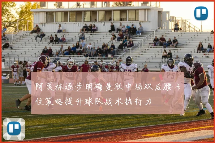 阿莫林逐步明确曼联中场双后腰卡位策略提升球队战术执行力