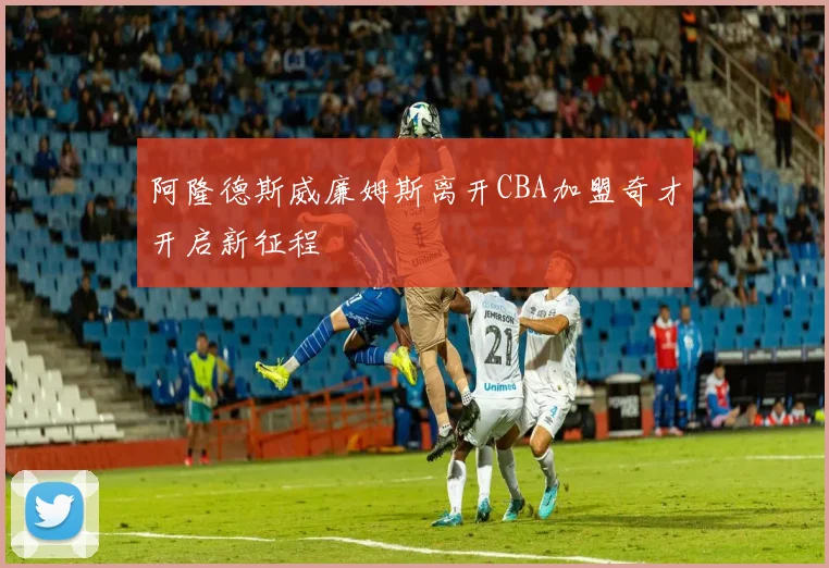 阿隆德斯威廉姆斯离开CBA加盟奇才开启新征程