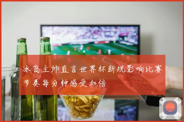 冰岛主帅直言世界杯新规影响比赛节奏每分钟感受加倍