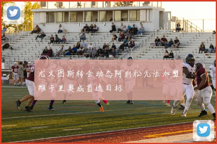 尤文图斯转会动态阿利松无法加盟维卡里奥成首选目标
