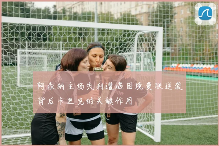 阿森纳主场失利遭遇困境曼联逆袭背后卡里克的关键作用