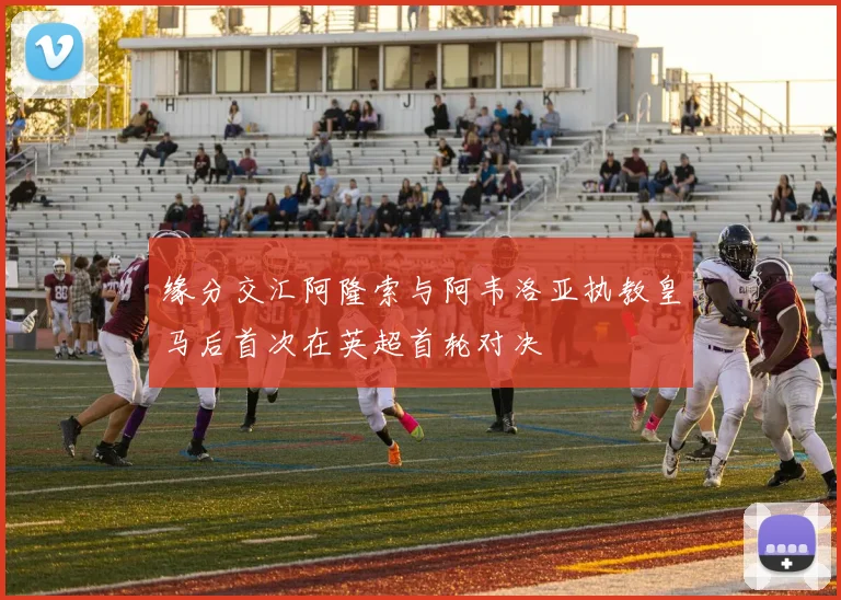 缘分交汇阿隆索与阿韦洛亚执教皇马后首次在英超首轮对决