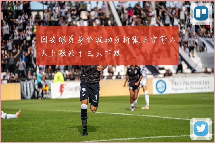 国安球员身价波动分析张玉宁等六人上涨而十三人下跌