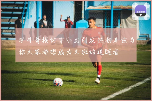 字母哥模仿李小龙引发热潮库兹马称大家都想成为文班的追随者
