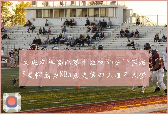 文班在单场比赛中狂砍35分15篮板5盖帽成为NBA历史第四人追平大梦鲨鱼天勾