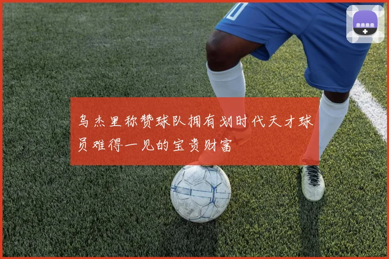 乌杰里称赞球队拥有划时代天才球员难得一见的宝贵财富