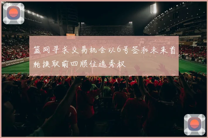 篮网寻求交易机会以6号签和未来首轮换取前四顺位选秀权