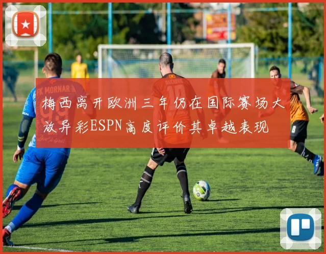 梅西离开欧洲三年仍在国际赛场大放异彩ESPN高度评价其卓越表现