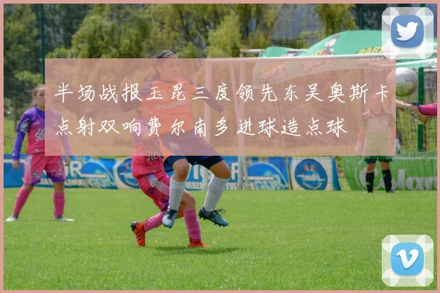 半场战报玉昆三度领先东吴奥斯卡点射双响费尔南多进球造点球