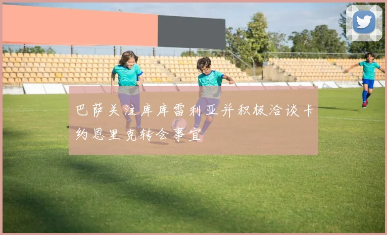 巴萨关注库库雷利亚并积极洽谈卡约恩里克转会事宜