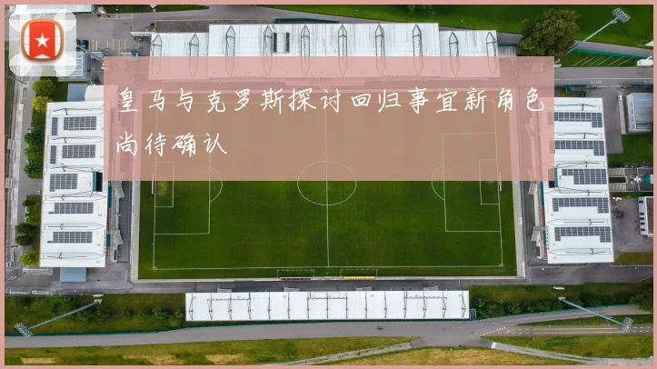 皇马与克罗斯探讨回归事宜新角色尚待确认