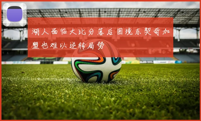 湖人面临大比分落后困境东契奇加盟也难以逆转局势