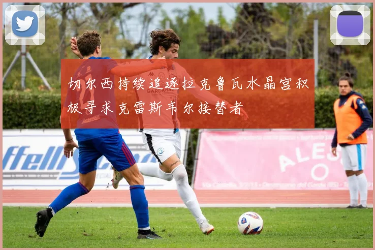 切尔西持续追逐拉克鲁瓦水晶宫积极寻求克雷斯韦尔接替者