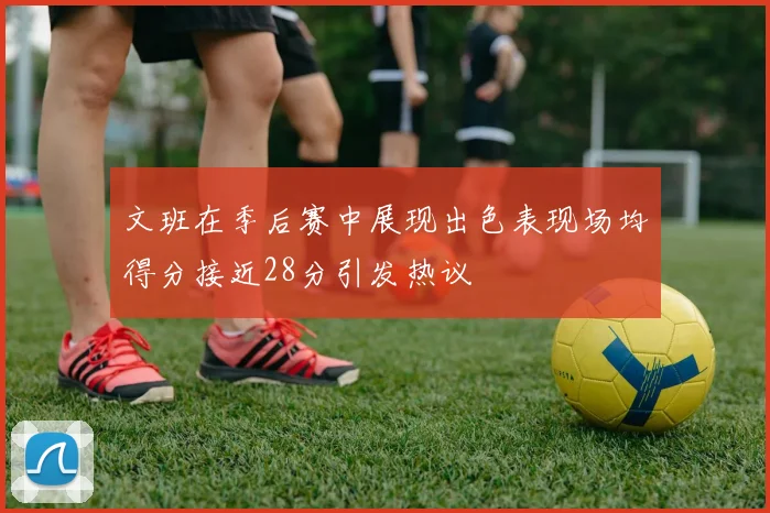 文班在季后赛中展现出色表现场均得分接近28分引发热议