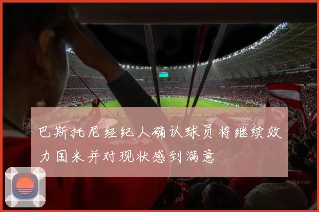 巴斯托尼经纪人确认球员将继续效力国米并对现状感到满意