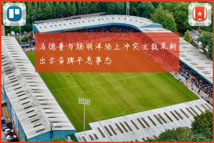 马德鲁与杨明洋场上冲突主裁果断出示黄牌平息事态