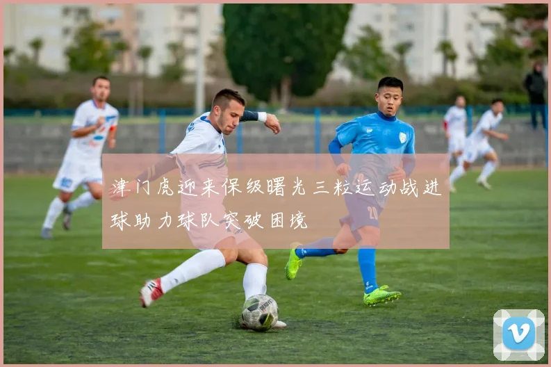 津门虎迎来保级曙光三粒运动战进球助力球队突破困境