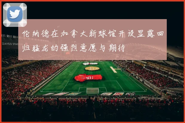 伦纳德在加拿大新球馆开设显露回归猛龙的强烈意愿与期待