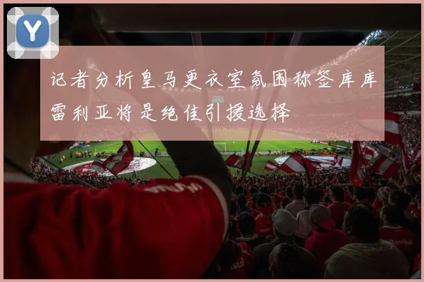 记者分析皇马更衣室氛围称签库库雷利亚将是绝佳引援选择