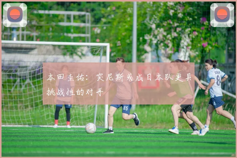 本田圭佑：突尼斯或成日本队更具挑战性的对手
