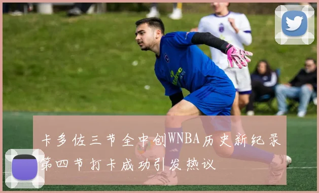卡多佐三节全中创WNBA历史新纪录第四节打卡成功引发热议