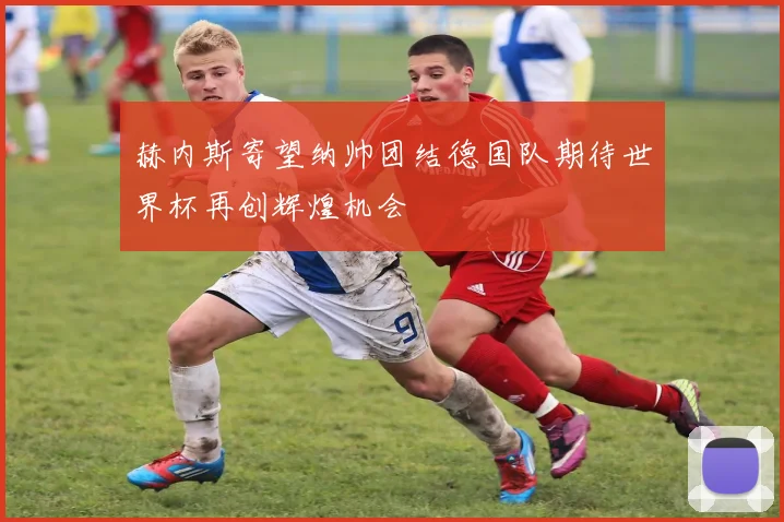 赫内斯寄望纳帅团结德国队期待世界杯再创辉煌机会