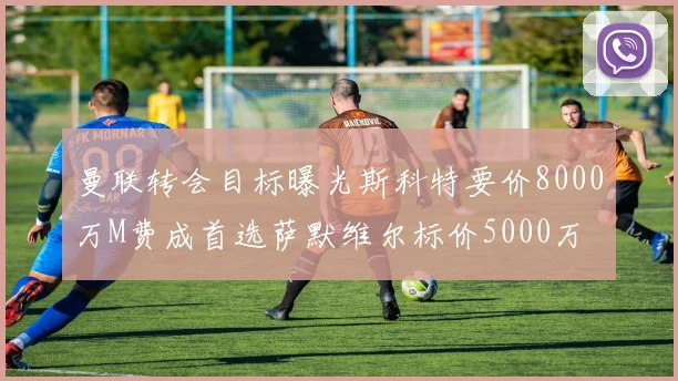 曼联转会目标曝光斯科特要价8000万M费成首选萨默维尔标价5000万