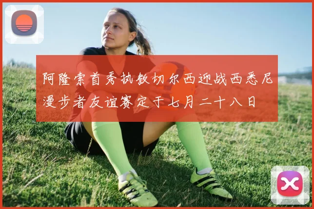 阿隆索首秀执教切尔西迎战西悉尼漫步者友谊赛定于七月二十八日
